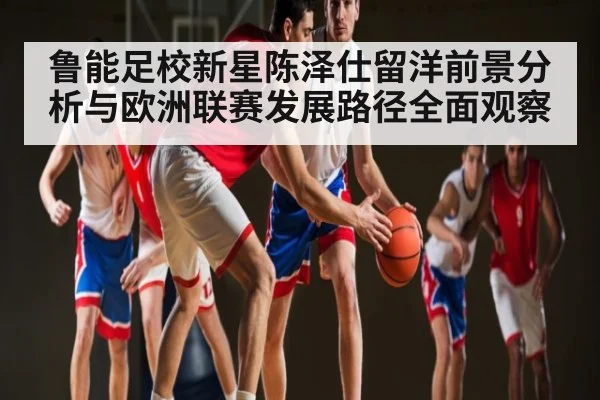 鲁能足校新星陈泽仕留洋前景分析与欧洲联赛发展路径全面观察