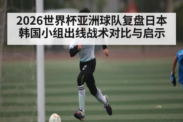 2026世界杯亚洲球队复盘日本韩国小组出线战术对比与启示